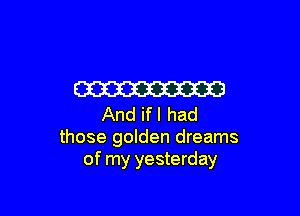 W

And ifl had
those golden dreams
of my yesterday