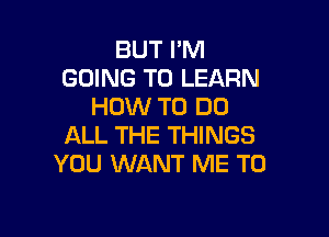 BUT I'M
GOING TO LEARN
HOW TO DO

ALL THE THINGS
YOU WANT ME TO