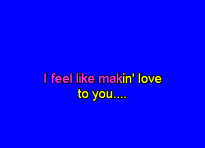 I feel like makin' love
to you....