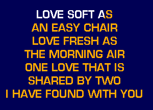 LOVE SOFT AS
AN EASY CHAIR
LOVE FRESH AS
THE MORNING AIR
ONE LOVE THAT IS
SHARED BY TWO
I HAVE FOUND WITH YOU
