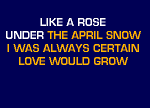 LIKE A ROSE
UNDER THE APRIL SNOW
I WAS ALWAYS CERTAIN

LOVE WOULD GROW