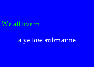 We all live in

a yellow submarine