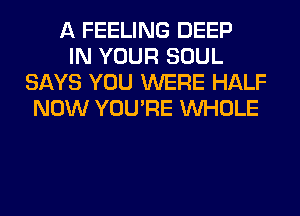 A FEELING DEEP
IN YOUR SOUL
SAYS YOU WERE HALF
NOW YOU'RE WHOLE
