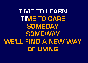 TIME TO LEARN
TIME TO CARE
SOMEDAY
SOMEWAY
WE'LL FIND A NEW WAY
OF LIVING