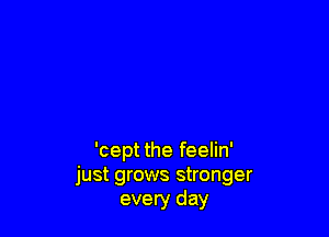 'cept the feelin'
just grows stronger
every day