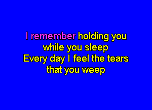 I remember holding you
while you sleep

Every day I feel the tears
that you weep