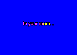 In your room...