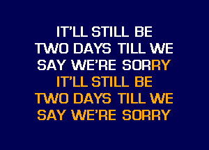 IT LL STILL BE
TWO DAYS TILL WE
SAY WE'RE SORRY

IT'LL STILL BE
TWO DAYS TILL WE
SAY WERE SORRY

g
