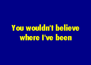 You wouldn'l believe

where I've been