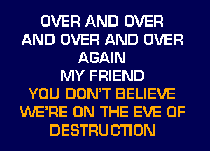 OVER AND OVER
AND OVER AND OVER
AGAIN
MY FRIEND
YOU DON'T BELIEVE
WERE ON THE EVE 0F
DESTRUCTION