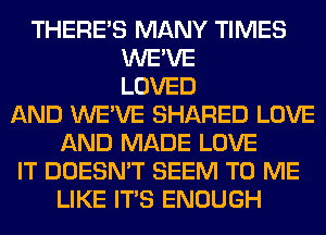 THERE'S MANY TIMES
WE'VE
LOVED
AND WE'VE SHARED LOVE
AND MADE LOVE
IT DOESN'T SEEM TO ME
LIKE ITS ENOUGH