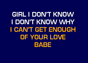 GIRL I DON'T KNOW
I DON'T KNOW WHY
I CAN'T GET ENOUGH
OF YOUR LOVE
BABE