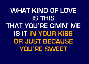WHAT KIND OF LOVE
IS THIS
THAT YOU'RE GIVIM ME
IS IT IN YOUR KISS
0R JUST BECAUSE
YOU'RE SWEET