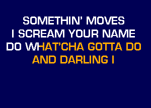 SOMETHIN' MOVES
I SCREAM YOUR NAME
DO MIHATCHA GOTTA DO
AND DARLING I