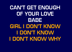 CAN'T GET ENOUGH
OF YOUR LOVE
BABE
GIRL I DON'T KNOW
I DON'T KNOW
I DON'T KNOW WHY