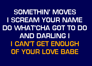 SOMETHIN' MOVES
I SCREAM YOUR NAME
DO INHATICHA GOT TO DO
AND DARLING I
I CAN'T GET ENOUGH
OF YOUR LOVE BABE