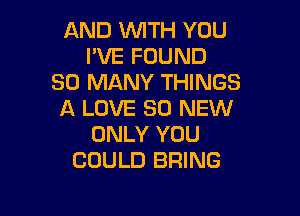 AND WTH YOU
PVE FOUND
SO MANY THINGS
A LOVE 30 NEW

ONLY YOU
COULD BRING