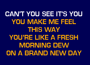 CAN'T YOU SEE ITS YOU
YOU MAKE ME FEEL
THIS WAY
YOU'RE LIKE A FRESH
MORNING DEW
ON A BRAND NEW DAY