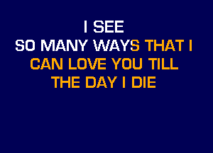 I SEE
SO MANY WAYS THAT I
CAN LOVE YOU TILL

THE DAY I DIE