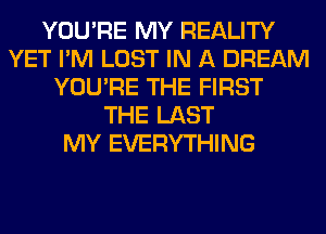 YOU'RE MY REALITY
YET I'M LOST IN A DREAM
YOU'RE THE FIRST
THE LAST
MY EVERYTHING