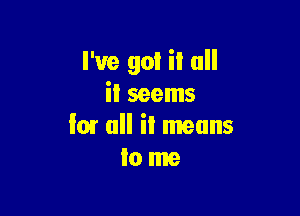 I've got it all
it seems

I01 ull il means
Io me