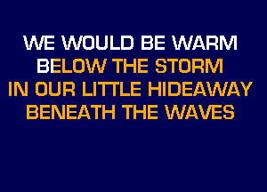 WE WOULD BE WARM
BELOW THE STORM
IN OUR LITI'LE HIDEAWAY
BENEATH THE WAVES