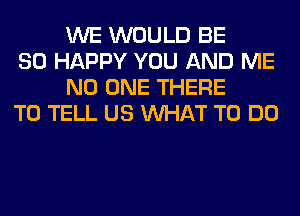 WE WOULD BE

SO HAPPY YOU AND ME
NO ONE THERE

TO TELL US WHAT TO DO