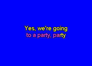 Yes, we're going

to a party. party
