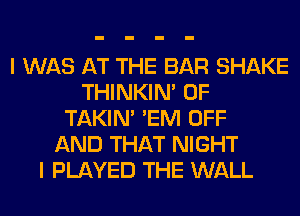 I WAS AT THE BAR SHAKE
THINKIM 0F
TAKIN' 'EM OFF
AND THAT NIGHT
I PLAYED THE WALL
