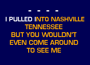 l PULLED INTO NASHVILLE
TENNESSEE
BUT YOU WOULDN'T
EVEN COME AROUND
TO SEE ME