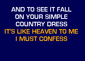 AND TO SEE IT FALL
ON YOUR SIMPLE
COUNTRY DRESS

ITS LIKE HEAVEN TO ME
I MUST CONFESS