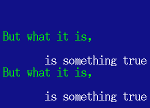 But what it is,

is something true
But what it is,

is something true