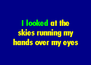 l Ionked (ll Ihe

skies running my
hands over my eyes