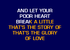 AND LET YOUR
POOR HEART
BREAK A LITTLE
THAT'S THE STORY OF
THAT'S THE GLORY
OF LOVE