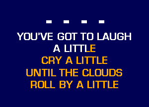 YOU'VE GOT TO LAUGH
A LITTLE
CRY A LITTLE
UNTIL THE CLOUDS
ROLL BY A LITTLE