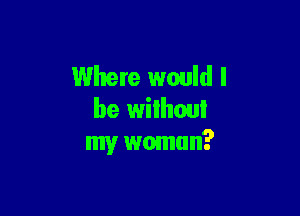 Where would I

be wilhoui
my wmnun?