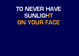 T0 NEVER HAVE
SUNLIGHT
ON YOUR FACE