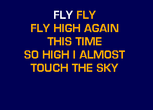 FLY FLY
FLY HIGH AGAIN
THIS TIME
80 HIGH l ALMOST

TOUCH THE SKY