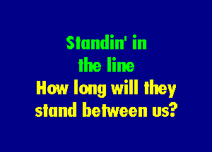 SIundin' in
llte line

How long will lhey
stand between us?