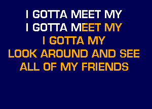 I GOTTA MEET MY
I GOTTA MEET MY
I GOTTA MY
LOOK AROUND AND SEE
ALL OF MY FRIENDS