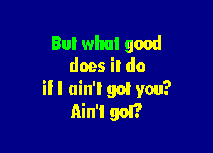 But what good
does il do

il I ain't got you?
Ain't got?