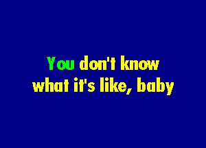 You don'l know

what it's like, baby
