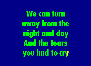 We can lum
away from the

nighl and day
And the tears
you had to try