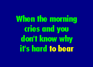 When Ihe moming
cries and you

don't know why
it's hard to bear