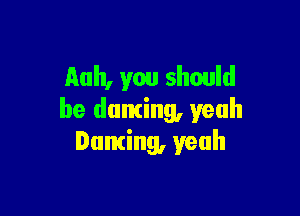 Auh, you should

be duming, yeah
Dancing, yeah