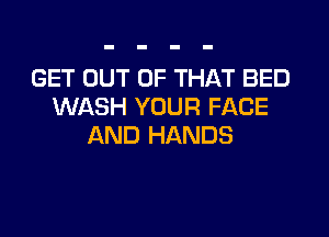 GET OUT OF THAT BED
WASH YOUR FACE

AND HANDS