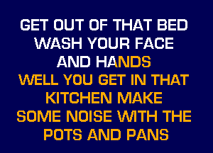 GET OUT OF THAT BED
WASH YOUR FACE

AND HANDS
WELL YOU GET IN THAT

KITCHEN MAKE
SOME NOISE WITH THE
POTS AND PANS