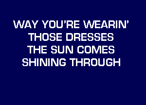 WAY YOU'RE WEARIM
THOSE DRESSES
THE SUN COMES

SHINING THROUGH