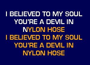I BELIEVED TO MY SOUL
YOU'RE A DEVIL IN
NYLON HOSE
I BELIEVED TO MY SOUL
YOU'RE A DEVIL IN
NYLON HOSE