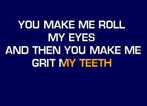 YOU MAKE ME ROLL
MY EYES
AND THEN YOU MAKE ME
GRIT MY TEETH